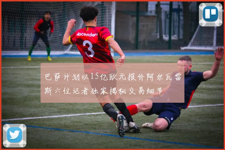 巴萨计划以15亿欧元报价阿尔瓦雷斯六位记者独家揭秘交易细节