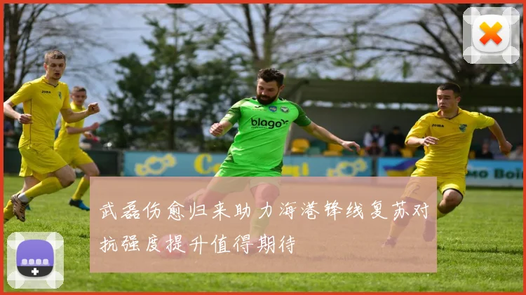 武磊伤愈归来助力海港锋线复苏对抗强度提升值得期待